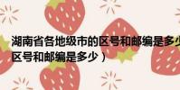湖南省各地級市的區號和郵編是多少啊(湖南省各地級市的區號和郵編是多少)