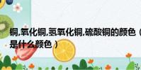 銅,氧化銅,氫氧化銅,硫酸銅的顏色(氫氧化銅、硫酸銅分別是什么顏色)