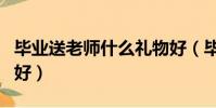 畢業送老師什么禮物好(畢業送老師什么禮物好)