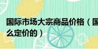 國際市場大宗商品價格(國際大宗商品價格怎么定價的)