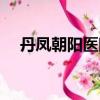 丹鳳朝陽醫院在哪個區（丹鳳朝陽醫院）