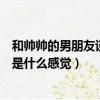 和帥帥的男朋友談戀愛是什么感覺（跟帥氣的男孩子談戀愛是什么感覺）