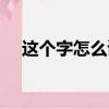 這個字怎么讀音是什么（這個字怎么讀）