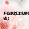 開皮膚管理店需要準備的詳細用品（開皮膚管理店需要多少錢）