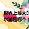 世界上最大的淡水湖是哪個（世界上最大的淡水湖是哪個）