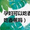 孕婦可以吃香蕉嗎對胎兒有影響嗎（孕婦可以吃香蕉嗎）