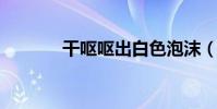 干嘔嘔出白色泡沫(googlr)