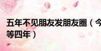 五年不見朋友發朋友圈(今天不發朋友圈又得等四年)