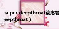 super deepthroat鎬庝箞鍔爉od(super deepthroat)