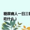 糖尿病人一日三餐適合吃什么主食（糖尿病人一日三餐適合吃什么）