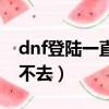 dnf登陸一直進不去頻道（為什么dnf頻道進不去）