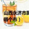 山西永濟市屬于哪個地級市（山西永濟市屬于哪個市）