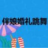 伴娘婚禮跳舞（炫舞結婚怎么設置伴郎伴娘）