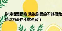 你說相愛恨晚 我說你愛的不夠勇敢(你說是我們相見恨晚 我說為愛你不夠勇敢)