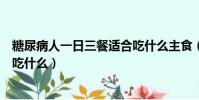 糖尿病人一日三餐適合吃什么主食(糖尿病人一日三餐適合吃什么)