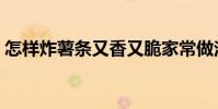 怎樣炸薯條又香又脆家常做法(怎樣炸薯條)