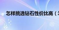 怎樣挑選鉆石性價比高(怎樣挑選鉆石)
