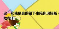 這一次我是真的留下來陪你現場版(這一次我是真的留下來陪你)