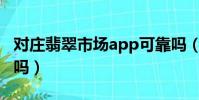 對莊翡翠市場app可靠嗎(對莊翡翠市場靠譜嗎)