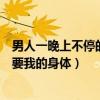 男人一晚上不停的要我的身體怎么回事（男人一晚上不停的要我的身體）