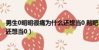 男生0明明很痛為什么還想當0 貼吧(男生0明明很痛為什么還想當0)