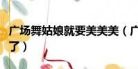 廣場舞姑娘就要美美美(廣場舞姑娘就要嫁人了)