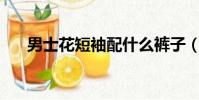 男士花短袖配什么褲子(能說會道xp)