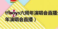 tfboys六周年演唱會直播全程(tfboys六周年演唱會直播)