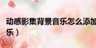 動感影集背景音樂怎么添加(動感影集背景音樂)