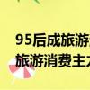 95后成旅游消費主力軍排在了首位（95后成旅游消費主力軍）