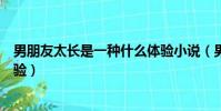 男朋友太長是一種什么體驗小說(男朋友太長是一種什么體驗)