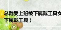 總裁受上班被下屬戴工具女尊(總裁受上班被下屬戴工具)