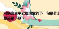 對聯富貴平安福滿堂的下一句是什么(富貴平安福滿堂是上聯還是下聯)