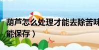 葫蘆怎么處理才能去除苦味(葫蘆怎么處理才能保存)