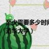 至少需要多少時間讀完清華大學（至少要多少時間才能讀完清華大學）