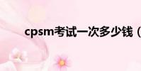 cpsm考試一次多少錢(cpsm考試)