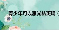 青少年可以激光祛斑嗎(青少年祛斑)