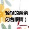 輕輕的親親 緊緊閉著眼睛（輕輕的親親緊緊閉著眼睛）