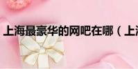 上海最豪華的網吧在哪(上海最豪華的網吧)
