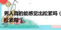 男人真的能感覺出松緊嗎(男人真的能感覺出松緊嗎)