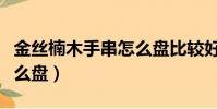 金絲楠木手串怎么盤比較好(金絲楠木手串怎么盤)