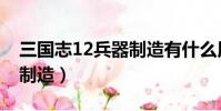 三國志12兵器制造有什么用(三國志12兵器制造)