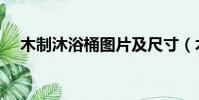木制沐浴桶圖片及尺寸(木桶浴缸尺寸)