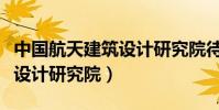 中國航天建筑設計研究院待遇(中國航天建筑設計研究院)