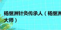 楊繼洲針灸傳承人(楊繼洲是哪個朝代的針灸大師)