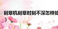 刻章機刻章時刻不深怎樣處理(刻章機刻的淺)