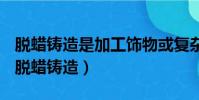 脫蠟鑄造是加工飾物或復雜零件的一種方法(脫蠟鑄造)