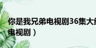 你是我兄弟電視劇36集大結局(你是我兄弟 電視劇)