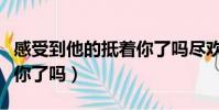 感受到他的抵著你了嗎盡歡(感受到他的抵著你了嗎)