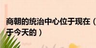 商朝的統治中心位于現在(商朝的統治中心位于今天的)